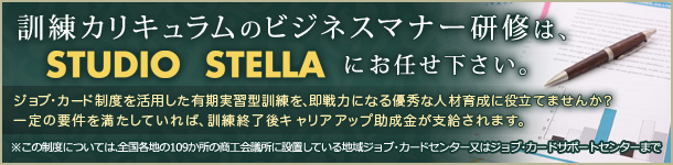 訓練カリキュラムのビジネスマナー研修は、STUDIO STELLAにお任せ下さい。ジョブ・カード制度を活用した有期実習型訓練を、即戦力になる優秀な人材育成に役立てませんか。一定の要件を満たしていれば、訓練終了後キャリアアップ助成金が支給されます。 ※この制度については、全国各地の109か所の商工会議所に設置している地域ジョブ・カードセンター又はジョブ・カードサポートセンターまで